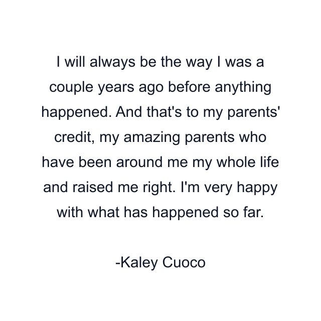 I will always be the way I was a couple years ago before anything happened. And that's to my parents' credit, my amazing parents who have been around me my whole life and raised me right. I'm very happy with what has happened so far.