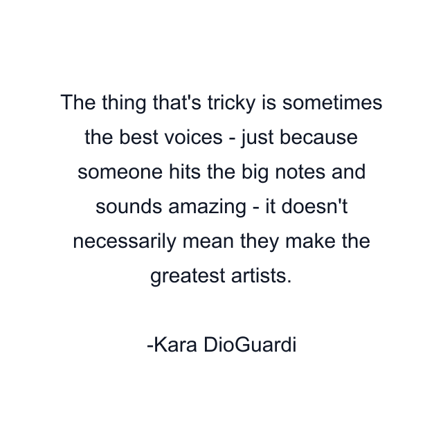 The thing that's tricky is sometimes the best voices - just because someone hits the big notes and sounds amazing - it doesn't necessarily mean they make the greatest artists.