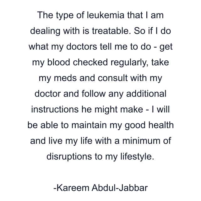 The type of leukemia that I am dealing with is treatable. So if I do what my doctors tell me to do - get my blood checked regularly, take my meds and consult with my doctor and follow any additional instructions he might make - I will be able to maintain my good health and live my life with a minimum of disruptions to my lifestyle.