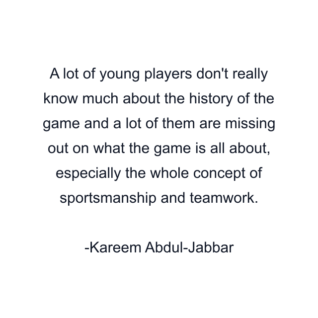 A lot of young players don't really know much about the history of the game and a lot of them are missing out on what the game is all about, especially the whole concept of sportsmanship and teamwork.