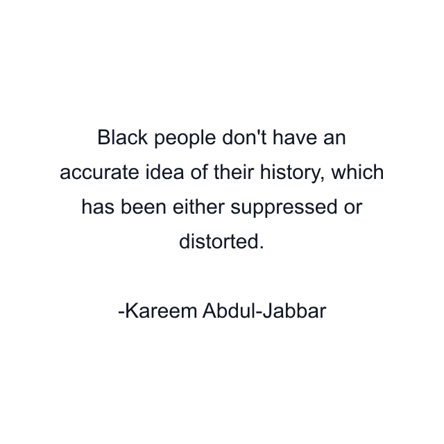 Black people don't have an accurate idea of their history, which has been either suppressed or distorted.