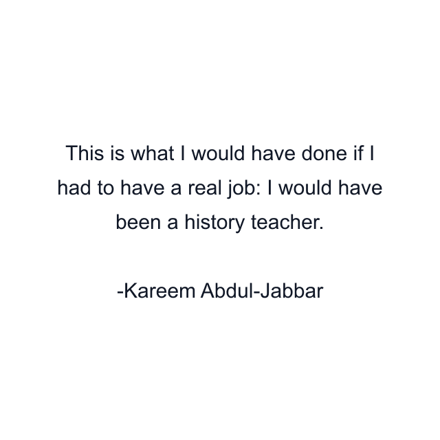 This is what I would have done if I had to have a real job: I would have been a history teacher.