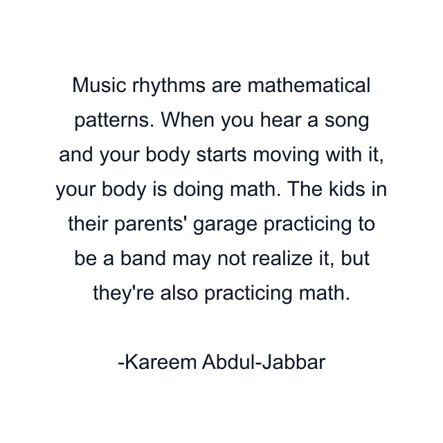 Music rhythms are mathematical patterns. When you hear a song and your body starts moving with it, your body is doing math. The kids in their parents' garage practicing to be a band may not realize it, but they're also practicing math.