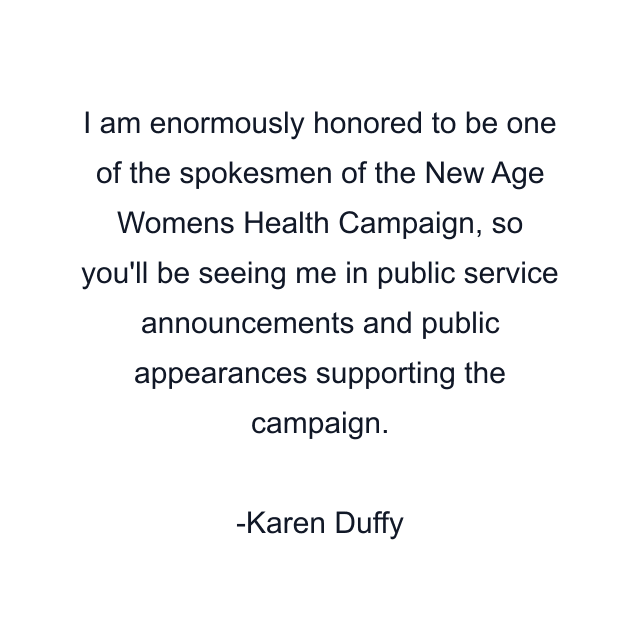 I am enormously honored to be one of the spokesmen of the New Age Womens Health Campaign, so you'll be seeing me in public service announcements and public appearances supporting the campaign.