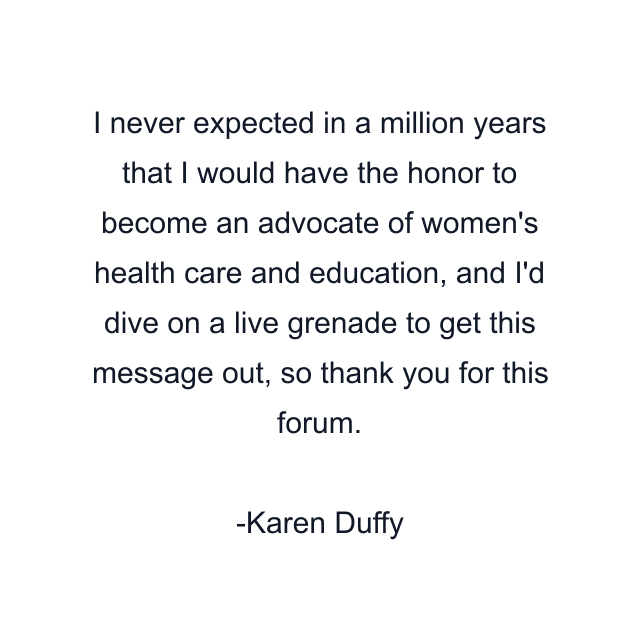 I never expected in a million years that I would have the honor to become an advocate of women's health care and education, and I'd dive on a live grenade to get this message out, so thank you for this forum.