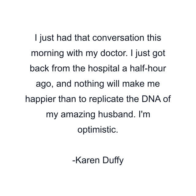 I just had that conversation this morning with my doctor. I just got back from the hospital a half-hour ago, and nothing will make me happier than to replicate the DNA of my amazing husband. I'm optimistic.