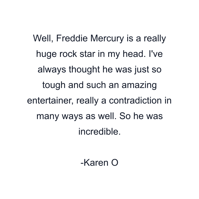 Well, Freddie Mercury is a really huge rock star in my head. I've always thought he was just so tough and such an amazing entertainer, really a contradiction in many ways as well. So he was incredible.