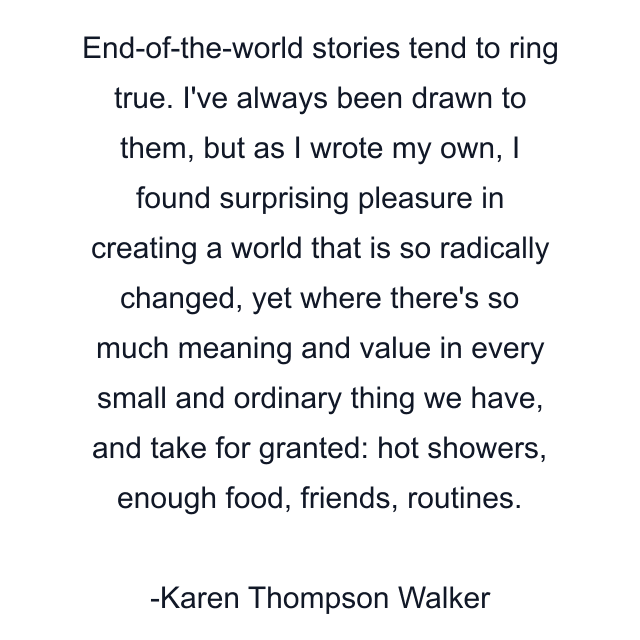 End-of-the-world stories tend to ring true. I've always been drawn to them, but as I wrote my own, I found surprising pleasure in creating a world that is so radically changed, yet where there's so much meaning and value in every small and ordinary thing we have, and take for granted: hot showers, enough food, friends, routines.