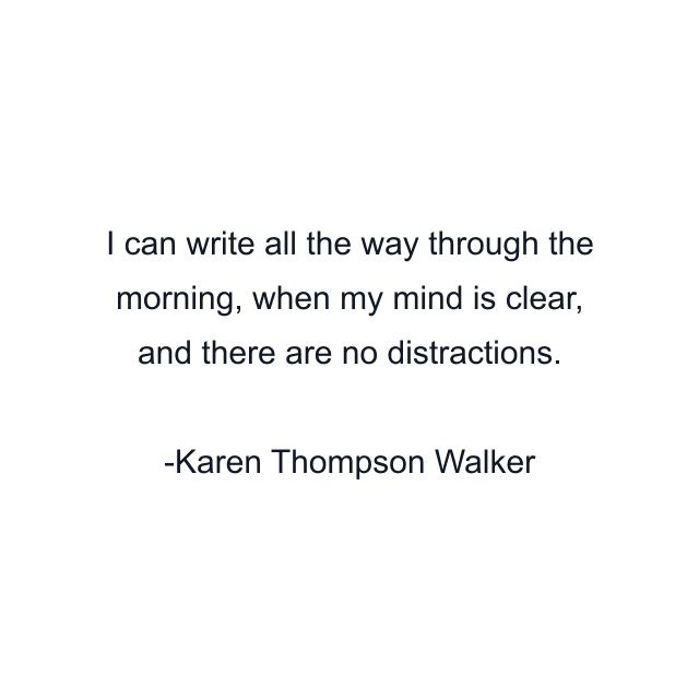 I can write all the way through the morning, when my mind is clear, and there are no distractions.