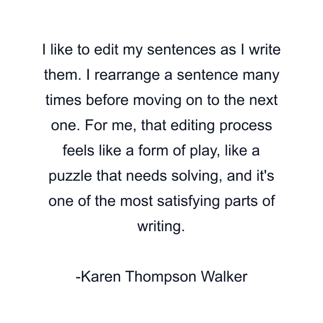 I like to edit my sentences as I write them. I rearrange a sentence many times before moving on to the next one. For me, that editing process feels like a form of play, like a puzzle that needs solving, and it's one of the most satisfying parts of writing.