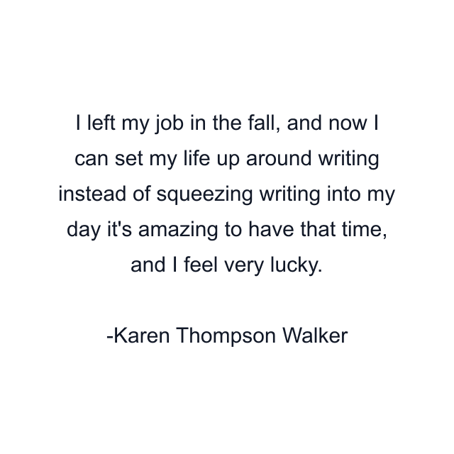 I left my job in the fall, and now I can set my life up around writing instead of squeezing writing into my day it's amazing to have that time, and I feel very lucky.