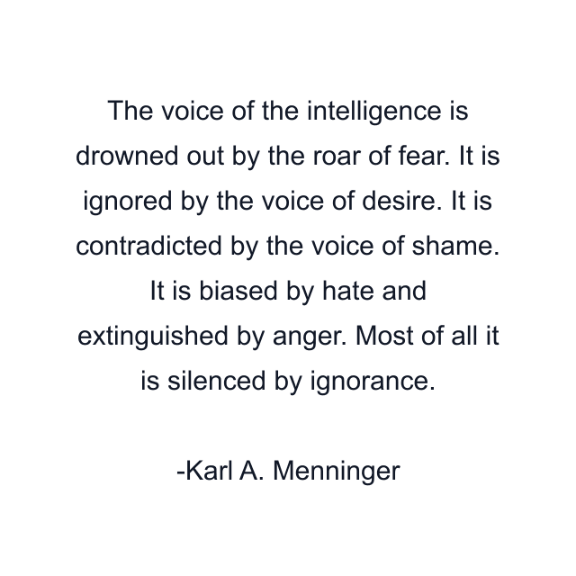 The voice of the intelligence is drowned out by the roar of fear. It is ignored by the voice of desire. It is contradicted by the voice of shame. It is biased by hate and extinguished by anger. Most of all it is silenced by ignorance.