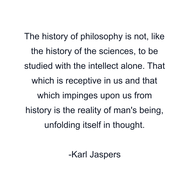 The history of philosophy is not, like the history of the sciences, to be studied with the intellect alone. That which is receptive in us and that which impinges upon us from history is the reality of man's being, unfolding itself in thought.