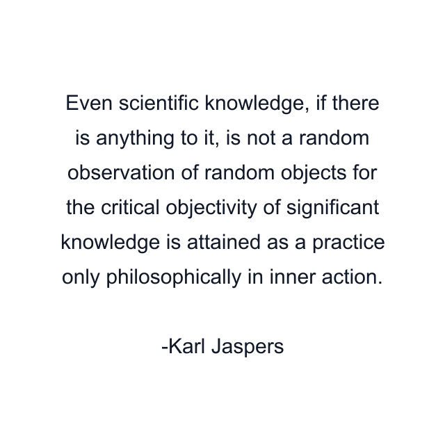 Even scientific knowledge, if there is anything to it, is not a random observation of random objects for the critical objectivity of significant knowledge is attained as a practice only philosophically in inner action.