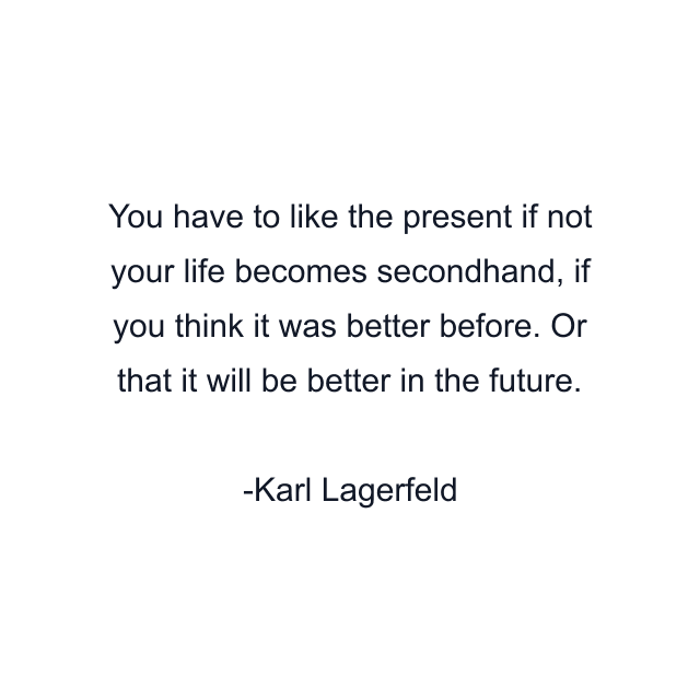 You have to like the present if not your life becomes secondhand, if you think it was better before. Or that it will be better in the future.