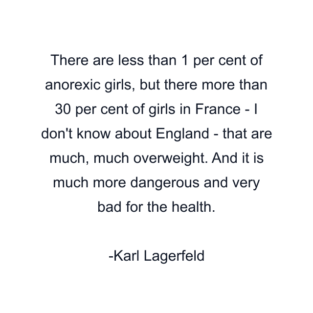 There are less than 1 per cent of anorexic girls, but there more than 30 per cent of girls in France - I don't know about England - that are much, much overweight. And it is much more dangerous and very bad for the health.