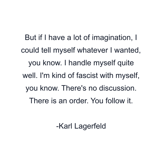 But if I have a lot of imagination, I could tell myself whatever I wanted, you know. I handle myself quite well. I'm kind of fascist with myself, you know. There's no discussion. There is an order. You follow it.