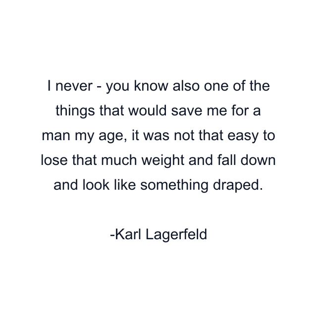 I never - you know also one of the things that would save me for a man my age, it was not that easy to lose that much weight and fall down and look like something draped.