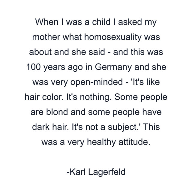 When I was a child I asked my mother what homosexuality was about and she said - and this was 100 years ago in Germany and she was very open-minded - 'It's like hair color. It's nothing. Some people are blond and some people have dark hair. It's not a subject.' This was a very healthy attitude.