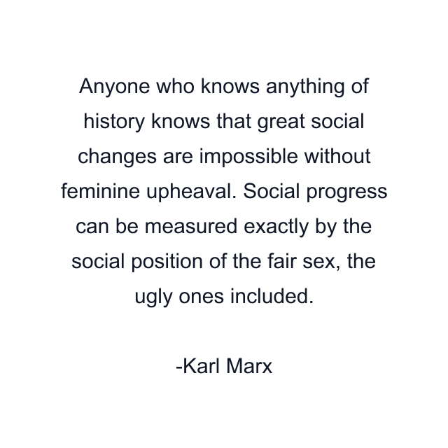 Anyone who knows anything of history knows that great social changes are impossible without feminine upheaval. Social progress can be measured exactly by the social position of the fair sex, the ugly ones included.