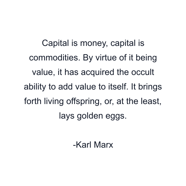 Capital is money, capital is commodities. By virtue of it being value, it has acquired the occult ability to add value to itself. It brings forth living offspring, or, at the least, lays golden eggs.