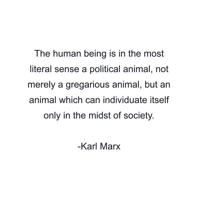 The human being is in the most literal sense a political animal, not merely a gregarious animal, but an animal which can individuate itself only in the midst of society.