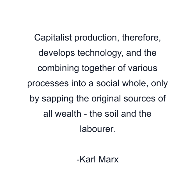 Capitalist production, therefore, develops technology, and the combining together of various processes into a social whole, only by sapping the original sources of all wealth - the soil and the labourer.