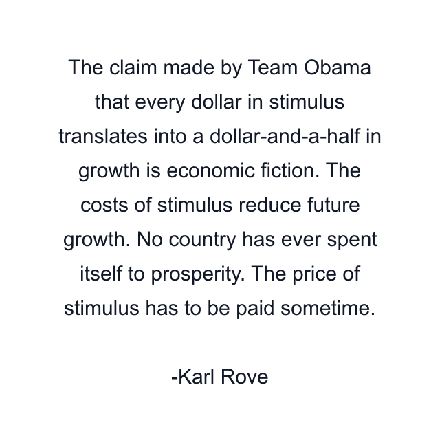 The claim made by Team Obama that every dollar in stimulus translates into a dollar-and-a-half in growth is economic fiction. The costs of stimulus reduce future growth. No country has ever spent itself to prosperity. The price of stimulus has to be paid sometime.