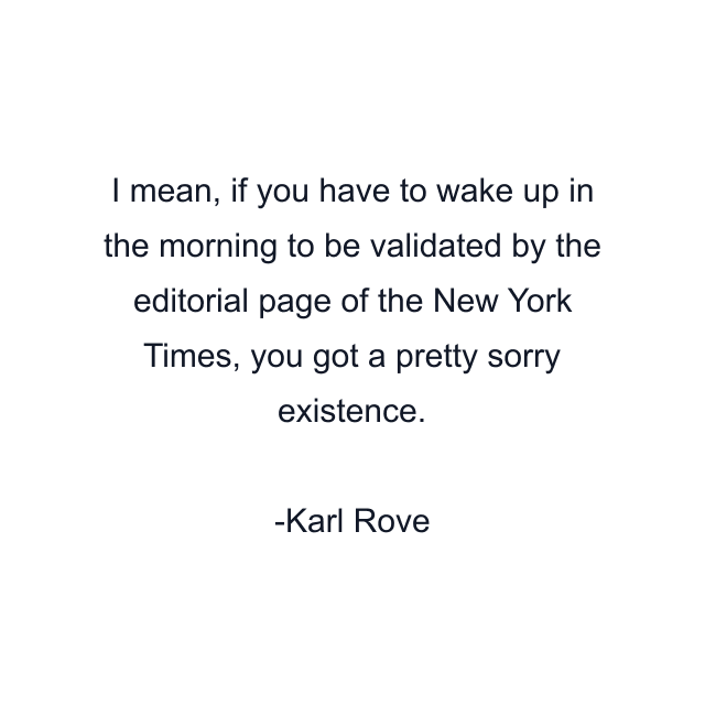 I mean, if you have to wake up in the morning to be validated by the editorial page of the New York Times, you got a pretty sorry existence.