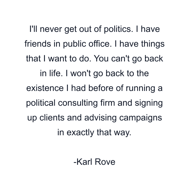 I'll never get out of politics. I have friends in public office. I have things that I want to do. You can't go back in life. I won't go back to the existence I had before of running a political consulting firm and signing up clients and advising campaigns in exactly that way.