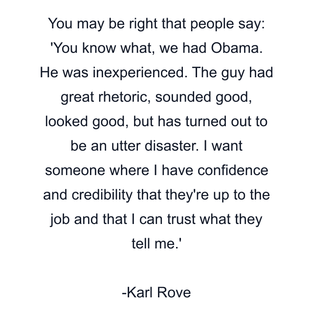 You may be right that people say: 'You know what, we had Obama. He was inexperienced. The guy had great rhetoric, sounded good, looked good, but has turned out to be an utter disaster. I want someone where I have confidence and credibility that they're up to the job and that I can trust what they tell me.'