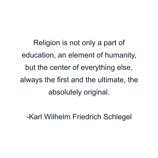 Religion is not only a part of education, an element of humanity, but the center of everything else, always the first and the ultimate, the absolutely original.