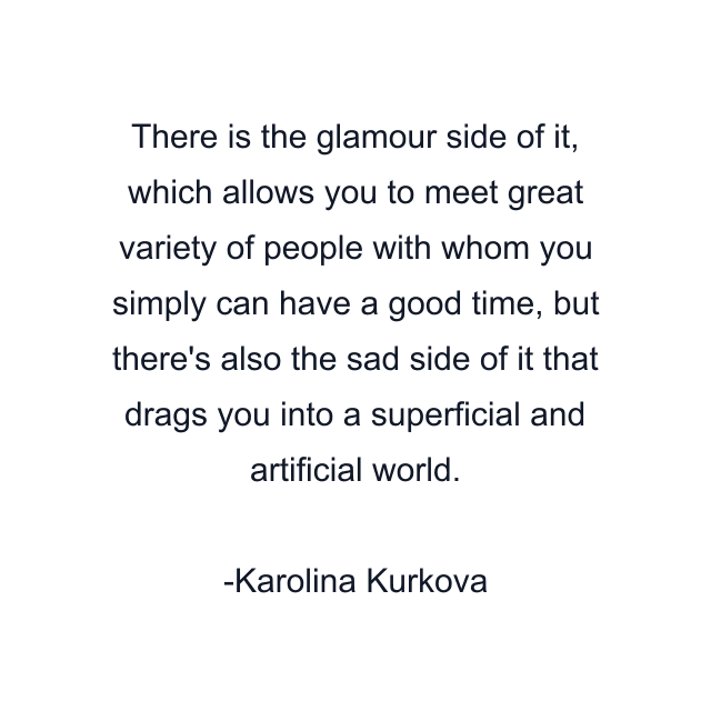 There is the glamour side of it, which allows you to meet great variety of people with whom you simply can have a good time, but there's also the sad side of it that drags you into a superficial and artificial world.