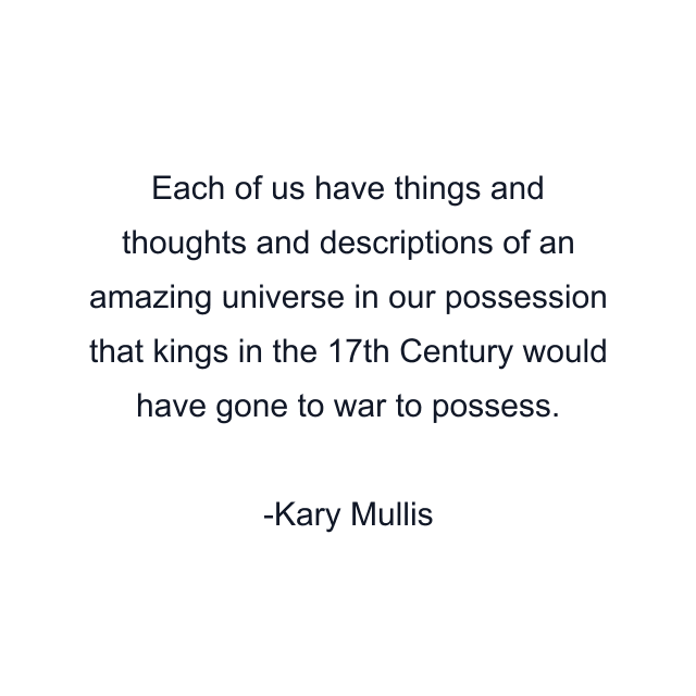 Each of us have things and thoughts and descriptions of an amazing universe in our possession that kings in the 17th Century would have gone to war to possess.