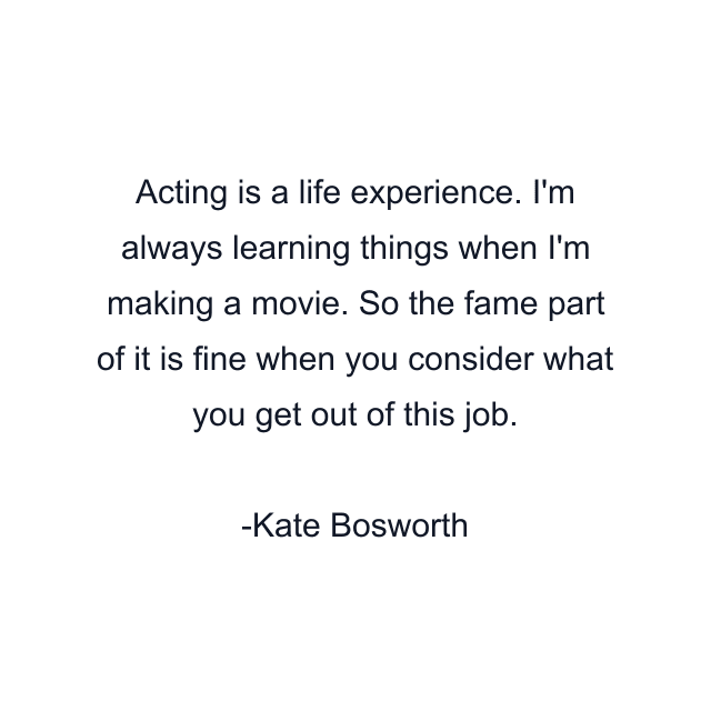 Acting is a life experience. I'm always learning things when I'm making a movie. So the fame part of it is fine when you consider what you get out of this job.