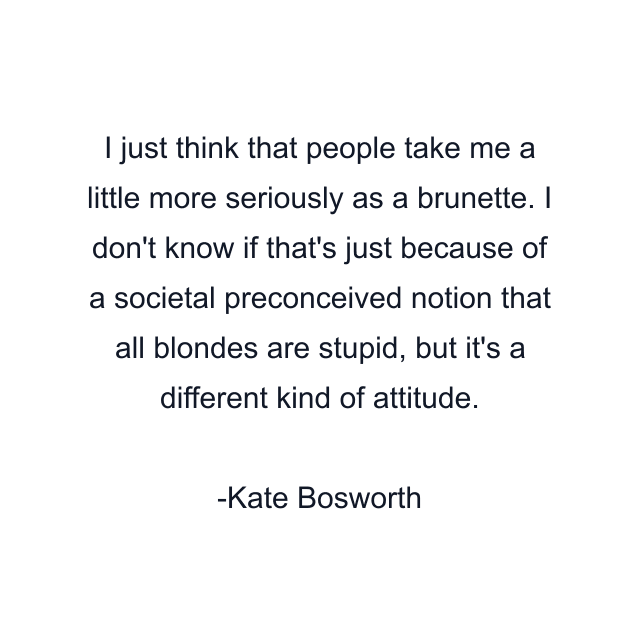 I just think that people take me a little more seriously as a brunette. I don't know if that's just because of a societal preconceived notion that all blondes are stupid, but it's a different kind of attitude.