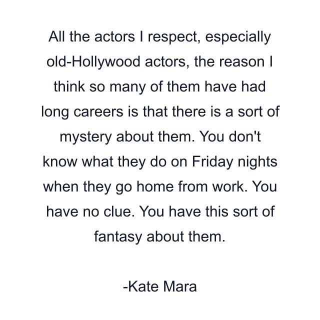 All the actors I respect, especially old-Hollywood actors, the reason I think so many of them have had long careers is that there is a sort of mystery about them. You don't know what they do on Friday nights when they go home from work. You have no clue. You have this sort of fantasy about them.