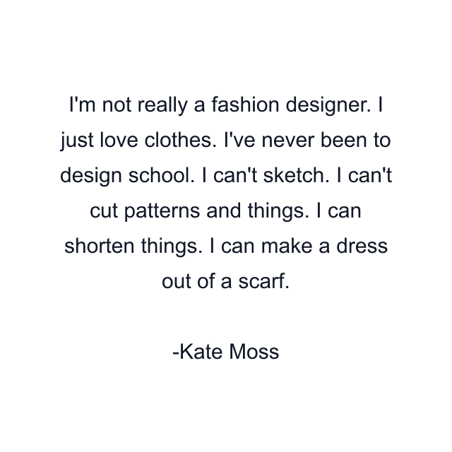 I'm not really a fashion designer. I just love clothes. I've never been to design school. I can't sketch. I can't cut patterns and things. I can shorten things. I can make a dress out of a scarf.