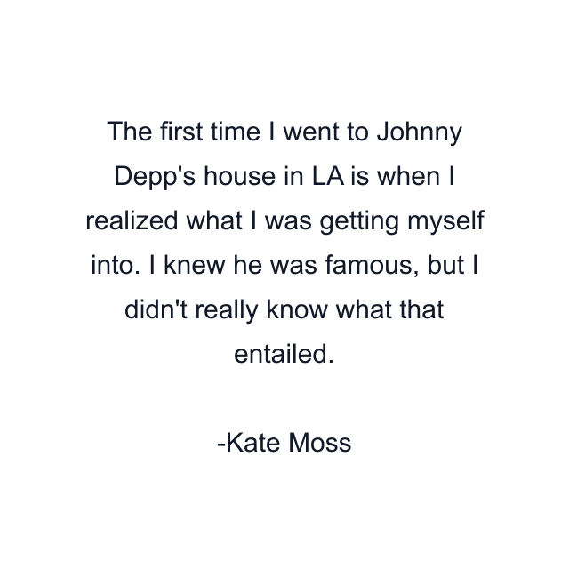 The first time I went to Johnny Depp's house in LA is when I realized what I was getting myself into. I knew he was famous, but I didn't really know what that entailed.