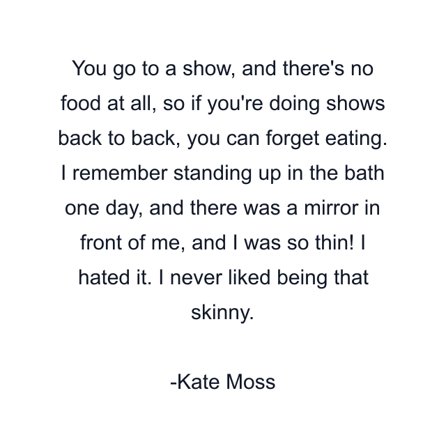 You go to a show, and there's no food at all, so if you're doing shows back to back, you can forget eating. I remember standing up in the bath one day, and there was a mirror in front of me, and I was so thin! I hated it. I never liked being that skinny.