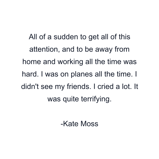 All of a sudden to get all of this attention, and to be away from home and working all the time was hard. I was on planes all the time. I didn't see my friends. I cried a lot. It was quite terrifying.