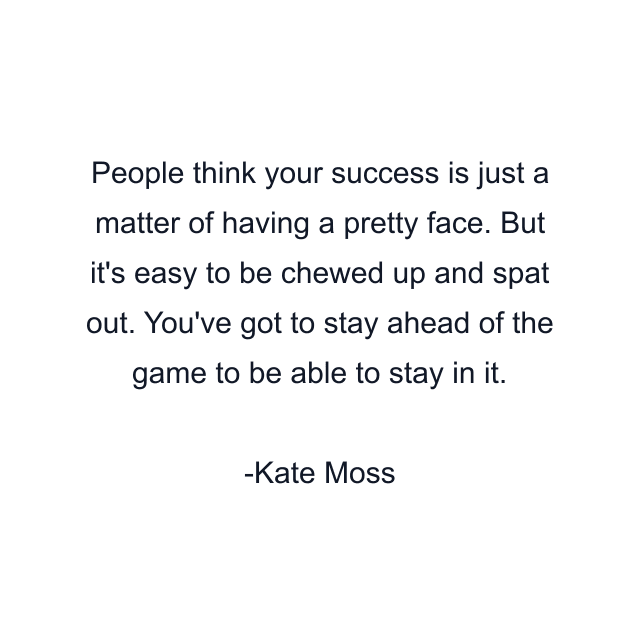 People think your success is just a matter of having a pretty face. But it's easy to be chewed up and spat out. You've got to stay ahead of the game to be able to stay in it.