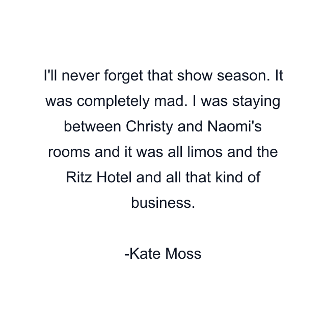 I'll never forget that show season. It was completely mad. I was staying between Christy and Naomi's rooms and it was all limos and the Ritz Hotel and all that kind of business.