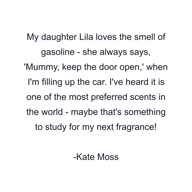 My daughter Lila loves the smell of gasoline - she always says, 'Mummy, keep the door open,' when I'm filling up the car. I've heard it is one of the most preferred scents in the world - maybe that's something to study for my next fragrance!