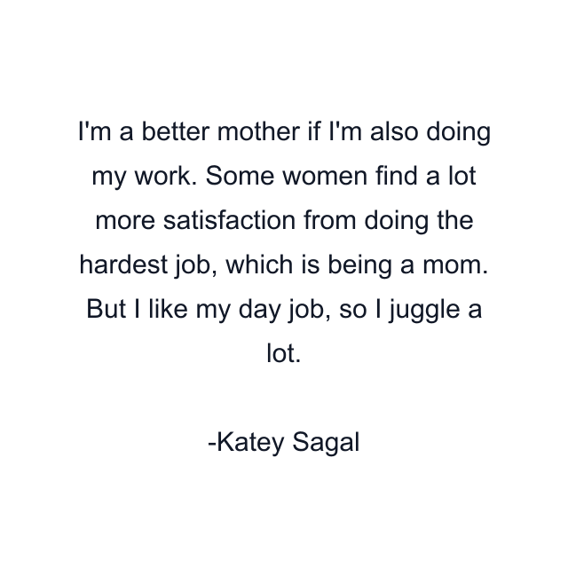 I'm a better mother if I'm also doing my work. Some women find a lot more satisfaction from doing the hardest job, which is being a mom. But I like my day job, so I juggle a lot.