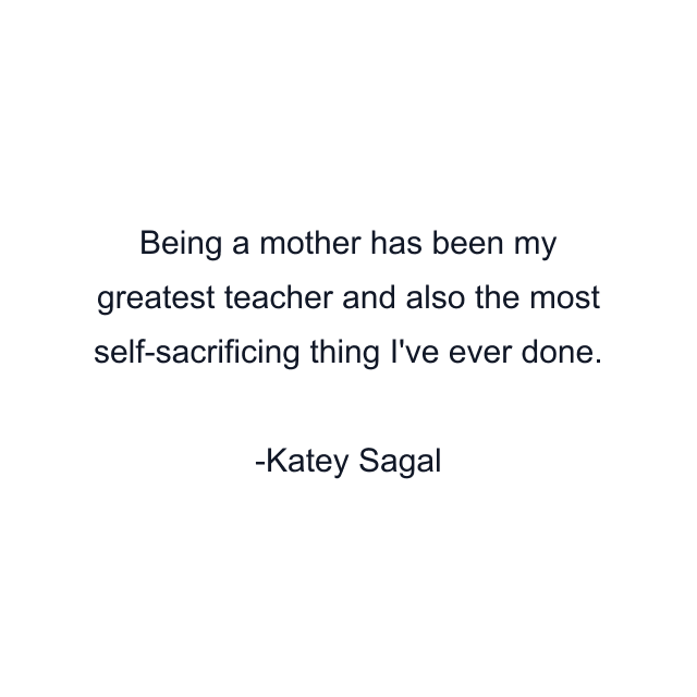 Being a mother has been my greatest teacher and also the most self-sacrificing thing I've ever done.