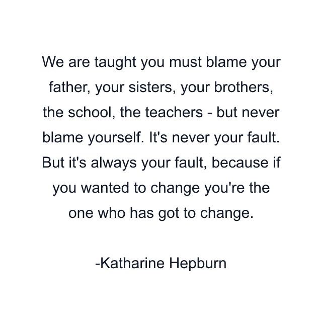 We are taught you must blame your father, your sisters, your brothers, the school, the teachers - but never blame yourself. It's never your fault. But it's always your fault, because if you wanted to change you're the one who has got to change.