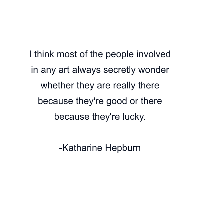 I think most of the people involved in any art always secretly wonder whether they are really there because they're good or there because they're lucky.