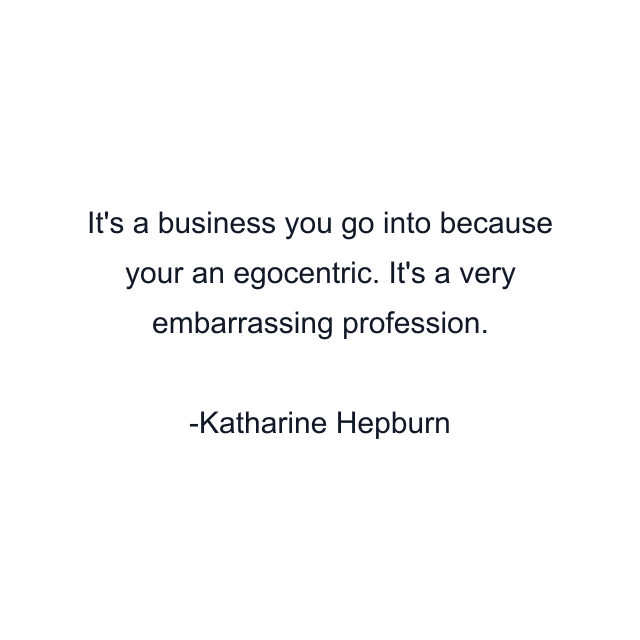 It's a business you go into because your an egocentric. It's a very embarrassing profession.