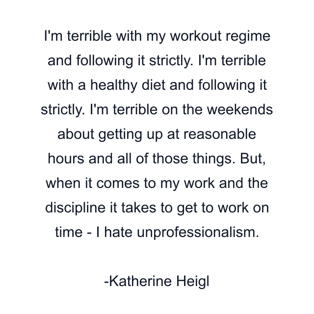 I'm terrible with my workout regime and following it strictly. I'm terrible with a healthy diet and following it strictly. I'm terrible on the weekends about getting up at reasonable hours and all of those things. But, when it comes to my work and the discipline it takes to get to work on time - I hate unprofessionalism.